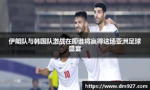 伊朗队与韩国队激战在即谁将赢得这场亚洲足球盛宴